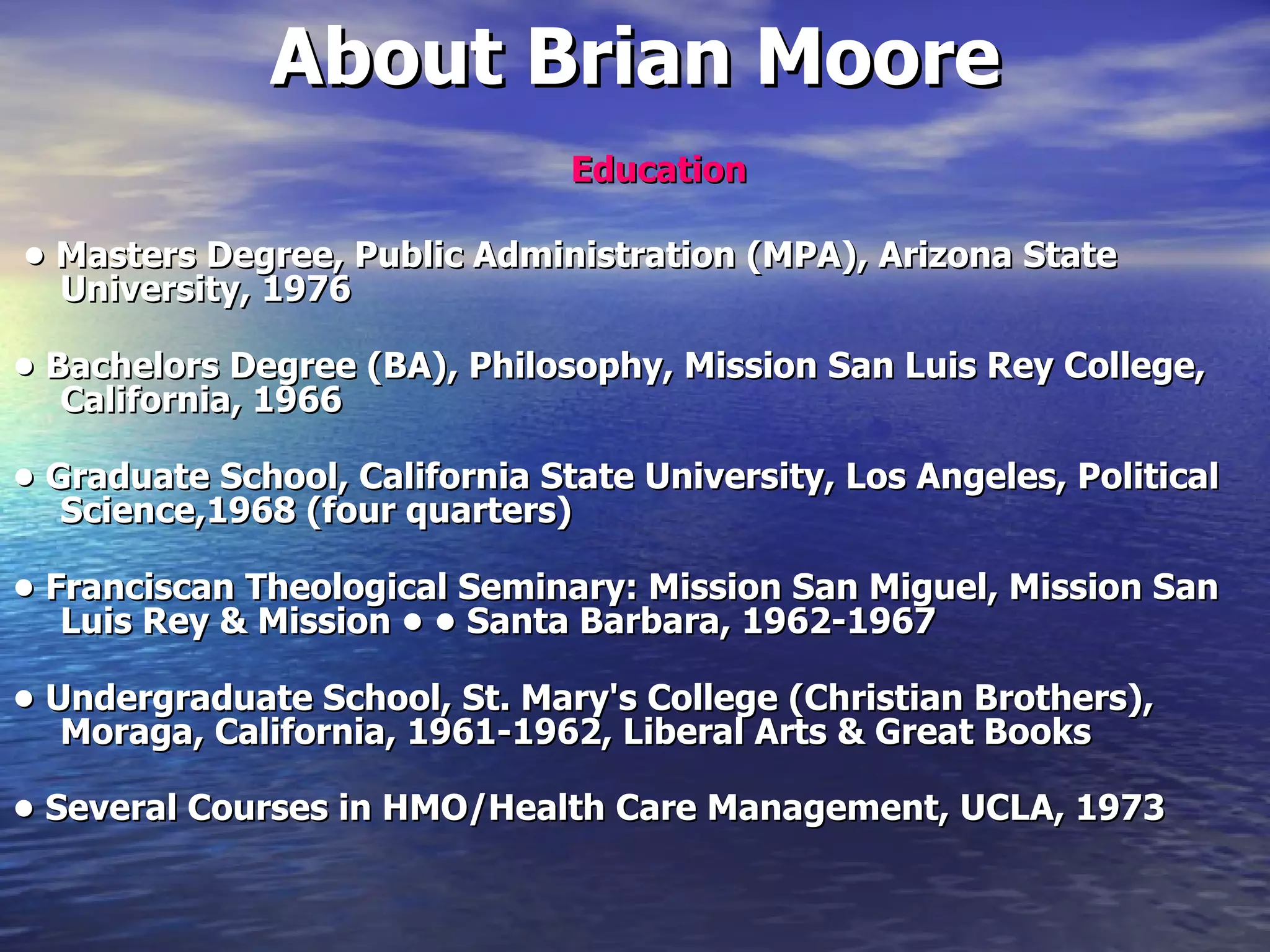 About Brian Moore Education •  Masters Degree, Public Administration (MPA), Arizona State University, 1976 •  Bachelors Degree (BA), Philosophy, Mission San Luis Rey College, California, 1966 •  Graduate School, California State University, Los Angeles, Political Science,1968 (four quarters) •  Franciscan Theological Seminary: Mission San Miguel, Mission San Luis Rey & Mission • • Santa Barbara, 1962-1967 •  Undergraduate School, St. Mary's College (Christian Brothers), Moraga, California, 1961-1962, Liberal Arts & Great Books •  Several Courses in HMO/Health Care Management, UCLA, 1973 