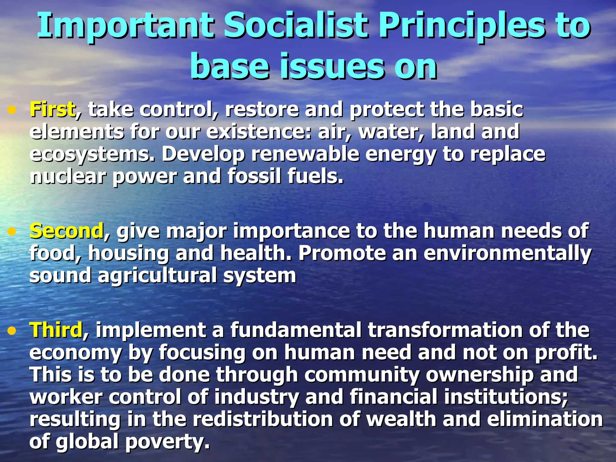 Important Socialist Principles to base issues on First , take control, restore and protect the basic elements for our existence: air, water, land and ecosystems. Develop renewable energy to replace nuclear power and fossil fuels.  Second , give major importance to the human needs of food, housing and health. Promote an environmentally sound agricultural system   Third , implement a fundamental transformation of the economy by focusing on human need and not on profit. This is to be done through community ownership and worker control of industry and financial institutions; resulting in the redistribution of wealth and elimination of global poverty.  
