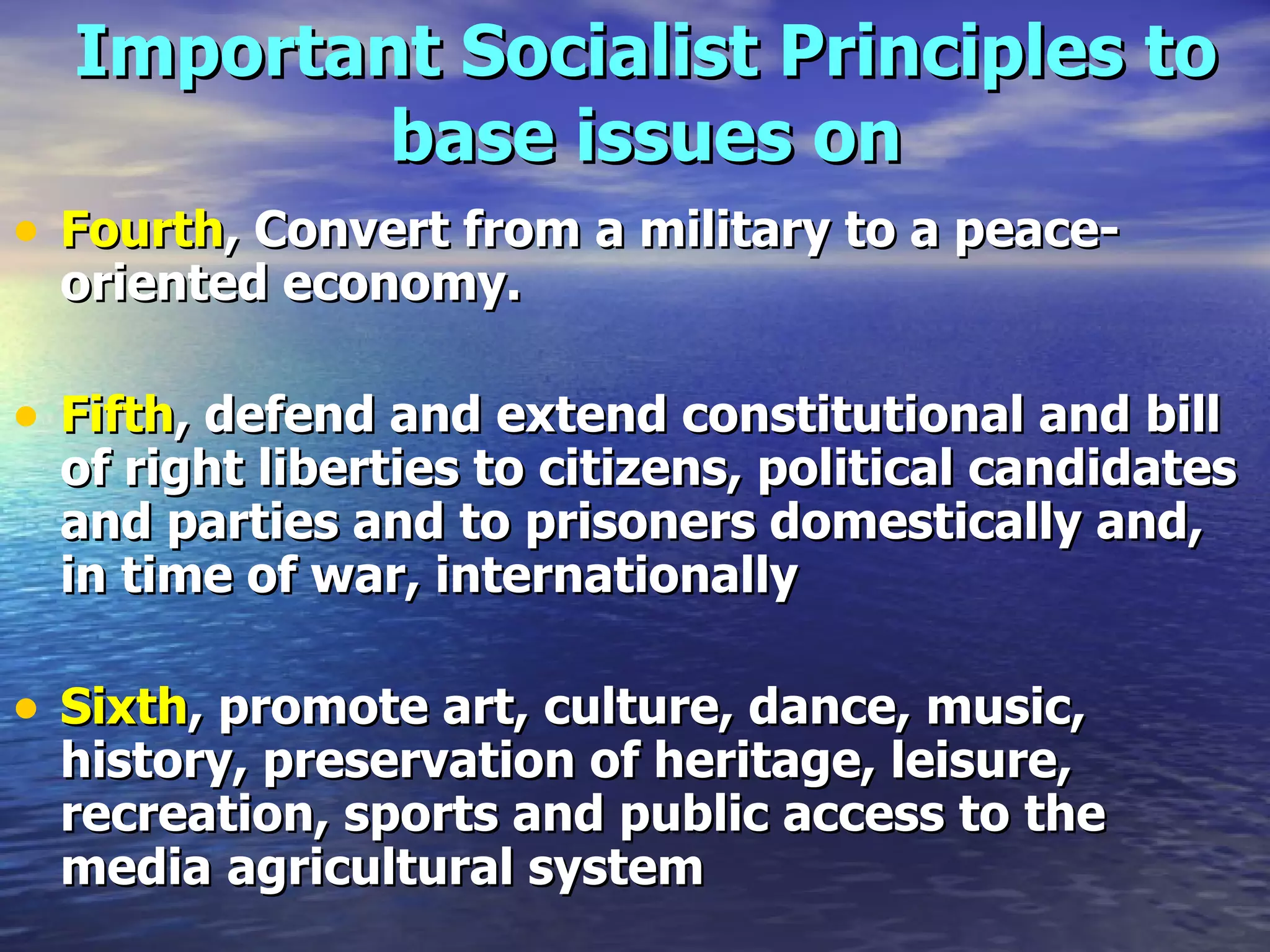 Important Socialist Principles to base issues on Fourth , Convert from a military to a peace-oriented economy.   Fifth , defend and extend constitutional and bill of right liberties to citizens, political candidates and parties and to prisoners domestically and, in time of war, internationally  Sixth , promote art, culture, dance, music, history, preservation of heritage, leisure, recreation, sports and public access to the media   agricultural system   
