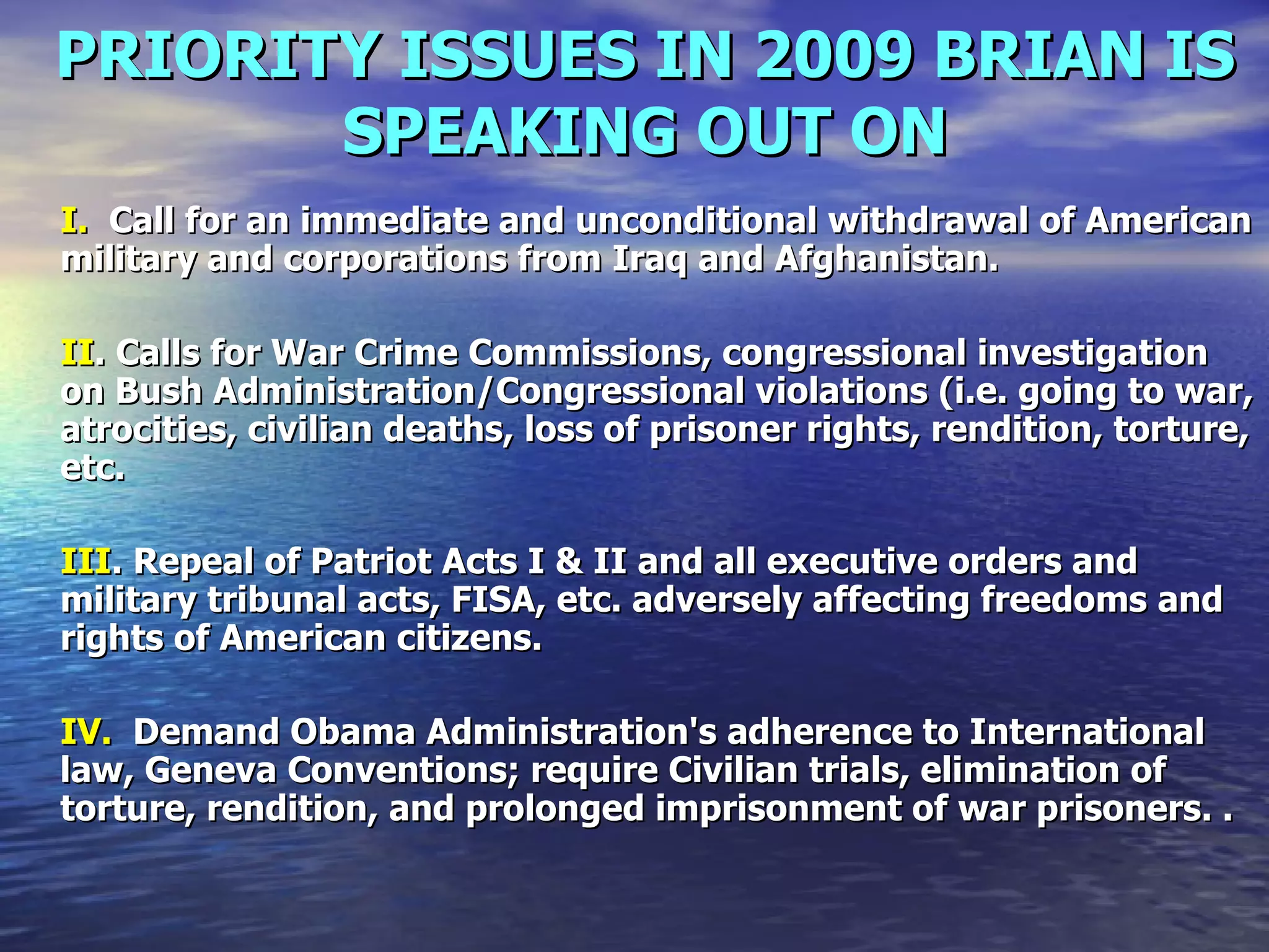 PRIORITY ISSUES IN 2009 BRIAN IS SPEAKING OUT ON I.   Call for an immediate and unconditional withdrawal of American military and corporations from Iraq and Afghanistan.  II . Calls for War Crime Commissions, congressional investigation on Bush Administration/Congressional violations (i.e. going to war, atrocities, civilian deaths, loss of prisoner rights, rendition, torture, etc.  III . Repeal of Patriot Acts I & II and all executive orders and military tribunal acts, FISA, etc. adversely affecting freedoms and rights of American citizens.  IV.   Demand Obama Administration's adherence to International law, Geneva Conventions; require Civilian trials, elimination of torture, rendition, and prolonged imprisonment of war prisoners. .  