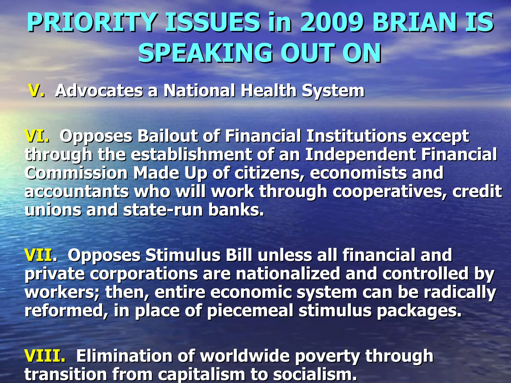 PRIORITY ISSUES in 2009 BRIAN IS SPEAKING OUT ON   V.   Advocates a National Health System   VI.   Opposes Bailout of Financial Institutions except through the establishment of an Independent Financial Commission Made Up of citizens, economists and accountants who will work through cooperatives, credit unions and state-run banks.  VII .  Opposes Stimulus Bill unless all financial and private corporations are nationalized and controlled by workers; then, entire economic system can be radically reformed, in place of piecemeal stimulus packages.   VIII.   Elimination of worldwide poverty through transition from capitalism to socialism.   