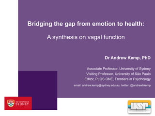 Bridging the gap from emotion to health: 
A synthesis on vagal function 
Dr Andrew Kemp, PhD 
Associate Professor, University of Sydney 
Visiting Professor, University of São Paulo 
Editor, PLOS ONE, Frontiers in Psychology 
email: andrew.kemp@sydney.edu.au; twitter: @andrewhkemp 
 