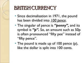 BRITISH CURRENCY Since decimalisation in 1971, the pound has been divided into  100 pence . The singular of pence is  “penny”,  and its symbol is  “p”.  So, an amount such as 50p is often pronounced “fifty pee” instead of “fifty pence”. The pound is made up of 100 pence (p), like the dollar is split into 100 cents. 