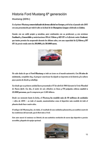 Historia Ford Mustang 6ª generación
Mustang (2015-) 
Es el primer Mustang ​comercializado de forma oficial en Europa y vió la luz el pasado año 2015                                   
con una presentación por todo lo alto en la final de la ​Champions League​ celebrada en ​Lisboa​. 
Cuenta con un estilo propio y novedoso, poco continuista con su predecesor, y con versiones                             
Fastback y ​Convertible y motorizaciones ​V8 de ​5 litros y ​421 CV o el eficiente motor ​Ecoboost​,                                 
que tantos premios ha acaparado durante los últimos años, con una capacidad de ​2,3 litros ​y 317                                 
CV​. Su precio ronda entre los ​39.000​ y los ​50.000 euros​. 
 
 
 
 
 
 
 
 
No cabe duda de que el ​Ford Mustang es todo un ícono en el mundo automotriz. Con ​56 años de                                       
existencia​, cumplidos hoy, el ponycar americano ha dejado su impronta en la historia y la cultura                               
pop a punta de diseño y caballaje. 
Eso desde que su primera unidad fuera presentada el 17 de abril de 1964 durante la Feria Mundial                                   
de Nueva York. Ese día, el motor de seis cilíndros en línea y 170 pulgadas cúbicas cautivó a                                   
22.000 personas​, que lo compraron por 2.368 dólares. 
Desde ese momento hasta la fecha, el Mustang ​ha vendido más de 10 millones de unidades                               
—cifra de 2018— en todo el mundo, manteniéndose como el deportivo más vendido de todo el                               
planeta desde hace cuatro años. 
El milagro del Mustang fue, sin duda, el resultado de una cuidadosa planeación y un análisis exacto de                                   
las condiciones del mercado, que le llevó años a Ford. 
Este auto marcó el comienzo en Detroit, de una auténtica revolución de carros tipo deportivo a precios                                 
accesibles, plagados de equipo opcional. 
10
 
