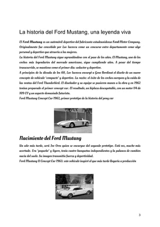 La historia del Ford Mustang, una leyenda viva
El ​Ford Mustang es un automóvil deportivo del fabricante estadounidense ​Ford Motor Company.                         
Originalmente fue concebido por Lee Iacocca como un concurso entre departamento como algo                         
personal y deportivo que atraería a las mujeres. 
La historia del Ford Mustang sigue agrandándose con el paso de los años. El Mustang, uno de los                                   
coches más legendarios del mercado americano, sigue cumpliendo años. A pesar del tiempo                         
transcurrido, se mantiene como el primer día: seductor y deportivo. 
A principios de la década de los 60, Lee Iacocca encargó a Gene Bordinat el diseño de un nuevo                                     
concepto de vehículo ‘compacto’ y deportivo. La razón: el éxito de los coches europeos y la caída de                                   
las ventas del Ford Thunderbird. El diseñador y su equipo se pusieron manos a la obra y en 1962                                     
tenían preparado el primer concept car. El resultado, un biplaza descapotable, con un motor V4 de                               
109 CV y un aspecto demasiado futurista. 
Ford Mustang Concept Car 1962, primer prototipo de la historia del pony car  
Nacimiento del Ford Mustang 
Un año más tarde, será Joe Oros quien se encargue del segundo prototipo. Está vez, mucho más                                 
acertado. Era ‘pequeño’ y ligero, tenía cuatro banquetas independientes y la palanca de cambios                           
nacía del suelo. Su imagen transmitía fuerza y deportividad. 
Ford Mustang II Concept Car 1963: este vehículo inspiró el que más tarde llegaría a producción 
 
 
 
3
 