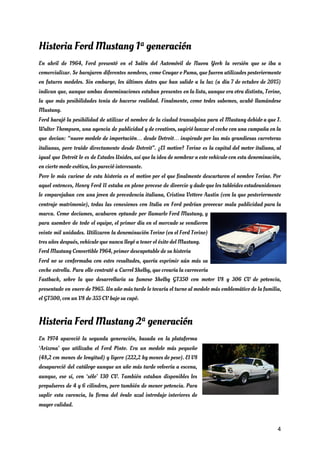 Historia Ford Mustang 1ª generación 
En abril de 1964, Ford presentó en el Salón del Automóvil de Nueva York la versión que se iba a                                       
comercializar. Se barajaron diferentes nombres, como Cougar o Puma, que fueron utilizados posteriormente                         
en futuros modelos. Sin embargo, los últimos datos que han salido a la luz (a día 7 de octubre de 2015)                                         
indican que, aunque ambas denominaciones estaban presentes en la lista, aunque era otra distinta, Torino,                             
la que más posibilidades tenía de hacerse realidad. Finalmente, como todos sabemos, acabó llamándose                           
Mustang. 
Ford barajó la posibilidad de utilizar el nombre de la ciudad transalpina para el Mustang debido a que J.                                     
Walter Thompson, una agencia de publicidad y de creativos, sugirió lanzar el coche con una campaña en la                                   
que decían: “nuevo modelo de importación… desde Detroit… inspirado por las más grandiosas carreteras                           
italianas, pero traído directamente desde Detroit”. ¿El motivo? Torino es la capital del motor italiana, al                               
igual que Detroit lo es de Estados Unidos, así que la idea de nombrar a este vehículo con esta denominación,                                       
en cierto modo exótica, les pareció interesante. 
Pero lo más curioso de esta historia es el motivo por el que finalmente descartaron el nombre Torino. Por                                     
aquel entonces, Henry Ford II estaba en pleno proceso de divorcio y dado que los tabloides estadounidenses                                 
le emparejaban con una joven de procedencia italiana, Cristina Vettore Austin (con la que posteriormente                             
contrajo matrimonio), todas las conexiones con Italia en Ford podrían provocar mala publicidad para la                             
marca. Como decíamos, acabaron optando por llamarlo Ford Mustang, y                   
para asombro de todo el equipo, el primer día en el mercado se vendieron                           
veinte mil unidades. Utilizaron la denominación Torino (en el Ford Torino)                     
tres años después, vehículo que nunca llegó a tener el éxito del Mustang. 
Ford Mustang Convertible 1964, primer descapotable de su historia 
Ford no se conformaba con estos resultados, quería exprimir aún más su                       
coche estrella. Para ello contrató a Carrol Shelby, que crearía la carrocería                       
Fastback, sobre la que desarrollaría su famoso Shelby GT350 con motor V8 y 306 CV de potencia,                                 
presentado en enero de 1965. Un año más tarde le tocaría el turno al modelo más emblemático de la familia,                                       
el GT500, con un V8 de 355 CV bajo su capó. 
Historia Ford Mustang 2ª generación 
En 1974 apareció la segunda generación, basada en la plataforma                   
‘Arizona’ que utilizaba el Ford Pinto. Era un modelo más pequeño                     
(48,2 cm menos de longitud) y ligero (222,2 kg menos de peso). El V8                           
desapareció del catálogo aunque un año más tarde volvería a escena,                     
aunque, eso sí, con ‘sólo’ 130 CV. También estaban disponibles los                     
propulsores de 4 y 6 cilindros, pero también de menor potencia. Para                       
suplir esta carencia, la firma del óvalo azul introdujo interiores de                     
mayor calidad. 
4
 