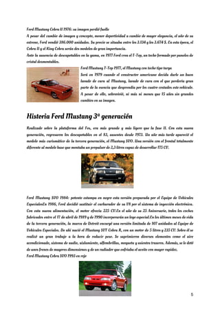 Ford Mustang Cobra II 1976: su imagen perdió fuelle  
A pesar del cambio de imagen y concepto, menor deportividad a cambio de mayor elegancia, el año de su                                     
estreno, Ford vendió 386.000 unidades. Su precio se situaba entre los 3.134 y los 3.674 $. En esta época, el                                       
Cobra II y el King Cobra serán dos modelos de gran importancia. 
Ante la ausencia de descapotables en la gama, en 1977 Ford crea el T-Top, un techo formado por paneles de                                       
cristal desmontables. 
Ford Mustang T-Top 1977, el Mustang con techo tipo targa 
Será en 1979 cuando el constructor americano decida darle un buen                     
lavado de cara al Mustang, lavado de cara con el que perdería gran                         
parte de la esencia que desprendía por los cuatro costados este vehículo.                       
A pesar de ello, sobrevivió, ni más ni menos que 15 años sin grandes                           
cambios en su imagen. 
Historia Ford Mustang 3ª generación 
Realizado sobre la plataforma del Fox, era más grande y más ligero que la fase II. Con esta nueva                                     
generación, regresaron los descapotables en el 83, ausentes desde 1973. Un año más tarde apareció el                               
modelo más carismático de la tercera generación, el Mustang SVO. Una versión con el frontal totalmente                               
diferente al modelo base que montaba un propulsor de 2,3 litros capaz de desarrollar 175 CV. 
 
Ford Mustang SVO 1984: potente estampa en negro esta versión preparada por el Equipo de Vehículos                               
EspecialesEn 1986, Ford decidió sustituir el carburador de su V8 por el sistema de inyección electrónica.                               
Con esta nueva alimentación, el motor ofrecía 225 CV.En el año de su 25 Aniversario, todos los coches                                   
fabricados entre el 17 de abril de 1989 y de 1990 incorporarán un logo especial.En los últimos meses de vida                                       
de la tercera generación, la marca de Detroit encargó una versión limitada de 107 unidades al Equipo de                                   
Vehículos Especiales. De ahí nació el Mustang SVT Cobra R, con un motor de 5 litros y 235 CV. Sobre él se                                           
realizó un gran trabajo a la hora de reducir peso. Se suprimieron diversos elementos como el aire                                 
acondicionado, sistema de audio, aislamiento, alfombrillas, moqueta y asientos traseros. Además, se le dotó                           
de unos frenos de mayores dimensiones y de un radiador que enfriaba el aceite con mayor rapidez. 
Ford Mustang Cobra SVO 1993 en rojo 
5
 