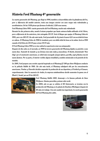 Historia Ford Mustang 4ª generación 
La cuarta generación del Mustang, que llegó en 1994, también se desarrollaba sobre la plataforma del Fox,                                 
pero a diferencia del modelo anterior, tenía una imagen exterior con unos rasgos más redondeados y                               
aerodinámicos. De las 1.850 piezas que forman el vehículo, 1.330 eran nuevas. 
Ford Mustang Cobra 1995: cuarta generación del Ford Mustang, mucho más redondeada  
Durante los dos primeros años, montó el mismo propulsor que hasta entonces había utilizado: el de 5 litros,                                   
pero a diferencia de los anteriores, éste entregaba 215 CV. Será el bloque que equipe el Mustang Cobra de                                     
1995, pero con 305 CV. Un año más tarde, Ford prescindió de él y tomó el nuevo 4,6 l con un árbol de levas                                               
en cabeza. El Mustang Cobra de 1996 lo instalará, pero con doble árbol de levas en la culata. Será en 1998                                         
cuando el 4,6 litros de 215 CV pase a tener 10 CV más. 
El Ford Mustang Cobra 1998 no es tan radical en apariencia como sus antepasados 
Después de diez años en el mercado, en 1999 la tercera generación del Mustang dejaba su posición a una                                     
nueva fase. Aumentó de tamaño y sus formas eran más rudas y musculosas. El diseño, denominado ‘New                                 
Edge’ por el constructor americano, se volvió más recargado. Grupos ópticos, parrilla, capó y llantas eran de                                 
nueva factura. Por su parte, el interior recibía alguna tonalidad y cambios minúsculos en la posición de los                                   
mandos. 
En 2001, Ford prepara una versión especial inspirada en el Mustang GT 390 que Steve McQueen conducía                                 
en la película Bullitt de 1968. Un año más tarde, el Mustang cabalgará sólo por los concesionarios                                 
americanos. Pontiac y Chevrolet deciden suspender la producción de sus deportivos, el Firebird y el Camaro,                               
respectivamente. Ante la ausencia de rivales, la empresa estadounidense decide aumentar la gama con el                             
Mach I, ‘tirado’ por un V8 de 305 CV. 
Ford Mustang Bullitt 2001, homenaje a la famosa película de Steve                     
McQueen. Llantas parecidas y mismo color verde 
En 2004, año en que se celebra el 40 Aniversario, se termina con la                           
producción del Mustang en la planta de Dearbon (Michigan) después de                     
40 años de trabajo. Con este cambio tan importante, la cuarta generación                       
del Ford Mustang dice adiós. 
 
6
 