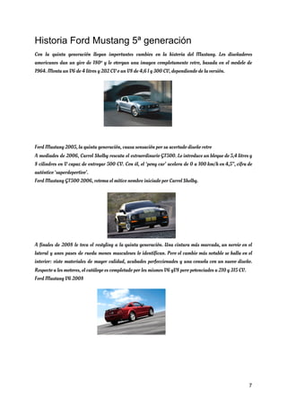 Historia Ford Mustang 5ª generación
Con la quinta generación llegan importantes cambios en la historia del Mustang. Los diseñadores                           
americanos dan un giro de 180º y le otorgan una imagen completamente retro, basada en el modelo de                                   
1964. Monta un V6 de 4 litros y 202 CV o un V8 de 4,6 l y 300 CV, dependiendo de la versión. 
 
 
 
 
 
 
 
 
Ford Mustang 2005, la quinta generación, causa sensación por su acertado diseño retro 
A mediados de 2006, Carrol Shelby rescata el extraordinario GT500. Le introduce un bloque de 5,4 litros y                                   
8 cilindros en V capaz de entregar 500 CV. Con él, el ‘pony car’ acelera de 0 a 100 km/h en 4,5”, cifra de                                               
auténtico ‘superdeportivo’. 
Ford Mustang GT500 2006, retoma el mítico nombre iniciado por Carrol Shelby. 
A finales de 2008 le toca el restyling a la quinta generación. Una cintura más marcada, un nervio en el                                       
lateral y unos pasos de rueda menos musculosos lo identifican. Pero el cambio más notable se halla en el                                     
interior: viste materiales de mayor calidad, acabados perfeccionados y una consola con un nuevo diseño.                             
Respecto a los motores, el catálogo es completado por los mismos V6 yV8 pero potenciados a 210 y 315 CV. 
Ford Mustang V6 2008  
 
 
 
7
 