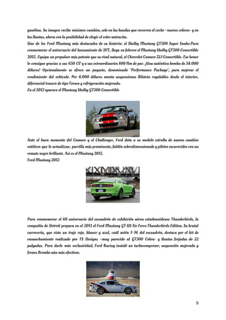 gasolina. Su imagen recibe mínimos cambios, solo en las bandas que recorren el coche –nuevos colores- y en                                   
las llantas, ahora con la posibilidad de elegir el color antracita. 
Uno de los Ford Mustang más destacados de su historia: el Shelby Mustang GT500 Super Snake.Para                               
conmemorar el aniversario del lanzamiento de SVT, llega en febrero el Mustang Shelby GT500 Convertible                             
2012. Equipa un propulsor más potente que su rival natural, el Chevrolet Camaro ZL1 Convertible. Ese honor                                 
lo consigue gracias a sus 650 CV y a sus extraordinarios 800 Nm de par. ¡Una auténtica bomba de 54.000                                       
dólares! Opcionalmente se ofrece un paquete, denominado ‘Performance Package’, para mejorar el                       
rendimiento del vehículo. Por 4.000 dólares monta suspensiones Bilstein regulables desde el interior,                         
diferencial trasero de tipo Torsen y refrigeración mejorada. 
En el 2012 aparece el Mustang Shelby GT500 Convertible 
 
Ante el buen momento del Camaro y el Challenger, Ford dota a su modelo estrella de nuevos cambios                                   
estéticos que lo actualizan: parrilla más prominente, faldón sobredimensionado y pilotos oscurecidos con un                           
remate negro brillante. Así es el Mustang 2012. 
Ford Mustang 2012 
 
 
Para conmemorar el 60 aniversario del escuadrón de exhibición aérea estadounidense Thunderbirds, la                         
compañía de Detroit prepara en el 2013 el Ford Mustang GT US Air Force Thunderbirds Edition. Su brutal                                   
carrocería, que viste un traje rojo, blanco y azul, cuál avión F-16 del escuadrón, destaca por el kit de                                     
ensanchamiento realizado por TS Designs –muy parecido al GT500 Cobra- y llantas forjadas de 22                             
pulgadas. Para darle más exclusividad, Ford Racing instaló un turbocompresor, suspensión mejorada y                         
frenos Brembo aún más efectivos. 
9
 