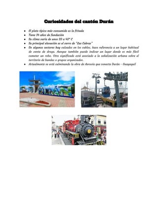 Curiosidades del cantón Durán 
● El plato típico más consumido es la fritada  
● Tiene 34 años de fundación  
● Su clima varía de unos 20 a 40° C 
● Su principal elevación es el cerro de “Las Cabras” 
● En algunos sectores hay ​calzados en los cables, hace referencia a un lugar habitual                           
de venta de droga. Aunque también puede indicar un lugar donde es más fácil                           
cometer un robo. Otro significado está asociado a la señalización urbana sobre el                         
territorio de bandas o grupos organizados. 
● Actualmente se está culminando la obra de Aerovía que conecta Durán - Guayaquil  
 
 