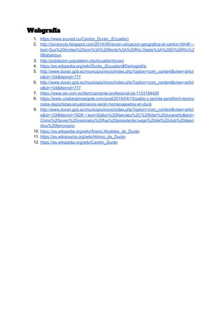 Webgrafía 
1. https://www.ecured.cu/Cantón_Durán_(Ecuador)
2. http://durancyty.blogspot.com/2014/06/duran-ubicacion-geografica-el-canton.html#:~:
text=Sus%20límites%20son%3A%20Norte%3A%20Río,Oeste%3A%20El%20Río%2
0Babahoyo​.
3. http://poblacion.population.city/ecuador/duran/
4. https://es.wikipedia.org/wiki/Durán_(Ecuador)#Demografía
5. http://www.duran.gob.ec/municipio/inicio/index.php?option=com_content&view=articl
e&id=104&Itemid=777
6. http://www.duran.gob.ec/municipio/inicio/index.php?option=com_content&view=articl
e&id=104&Itemid=777
7. https://www.olx.com.ec/item/cantante-profesional-iid-1103184426
8. https://www.cristianpinoargote.com/post/2019/04/15/pablo-y-jacinta-sandiford-recono
cidos-deportistas-ecuatorianos-serán-homenajeados-en-durá
9. http://www.duran.gob.ec/municipio/inicio/index.php?option=com_content&view=articl
e&id=124&Itemid=782#:~:text=Dalton%20Narváez%2C%20líder%20duraneño&text=
Cómo%20joven%20visionario%20fue%20presidente,luego%20del%20club%20depo
rtivo%20ferroviario​.
10. https://es.wikipedia.org/wiki/Anexo:Alcaldes_de_Durán
11. https://es.wikisource.org/wiki/Himno_de_Durán
12. https://es.wikipedia.org/wiki/Cantón_Durán
 