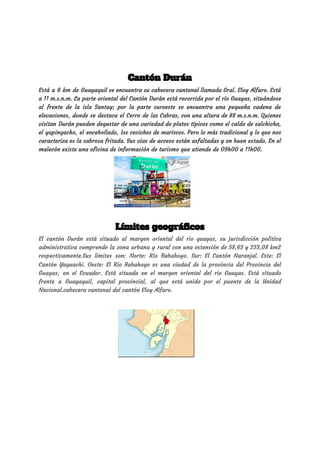 Cantón Durán  
Está a 6 km de Guayaquil se encuentra su cabecera cantonal llamada Gral. Eloy Alfaro. Está                               
a 11 m.s.n.m. La parte oriental del Cantón Durán está recorrida por el río Guayas, situándose                               
al frente de la isla Santay; por la parte suroeste se encuentra una pequeña cadena de                               
elevaciones, donde se destaca el Cerro de las Cabras, con una altura de 88 m.s.n.m. Quienes                               
visitan Durán pueden degustar de una variedad de platos típicos como el caldo de salchicha,                             
el yapingacho, el encebollado, los ceviches de mariscos. Pero lo más tradicional y lo que nos                               
caracteriza es la sabrosa fritada. Sus vías de acceso están asfaltadas y en buen estado. En el                                 
malecón existe una oficina de información de turismo que atiende de 09h00 a 11h00. 
 
 
 
Límites geográficos  
El cantón Durán está situado al margen oriental del río guayas, su jurisdicción política                           
administrativa comprende la zona urbana y rural con una extensión de 58,65 y 253,08 km2                             
respectivamente.Sus límites son: Norte: Río Babahoyo. Sur: El Cantón Naranjal. Este: El                       
Cantón Yaguachi. Oeste: El Río Babahoyo es una ciudad de la provincia del ​Provincia del                             
Guayas​, en el ​Ecuador​. Está situada en el margen oriental del ​río Guayas​. Está situado                             
frente a ​Guayaquil​, capital provincial, al que está unido por el ​puente de la Unidad                             
Nacional​.cabecera cantonal del cantón ​Eloy Alfaro​. 
 
 
 
 
 
 
 
 