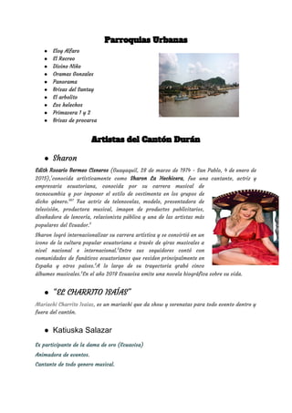 Parroquias Urbanas  
● Eloy Alfaro 
● El Recreo 
● Divino Niño 
● Oramas Gonzales 
● Panorama 
● Brisas del Santay 
● El arbolito 
● Los helechos 
● Primavera 1 y 2 
● Brisas de procarsa 
Artistas del Cantón Durán 
● Sharon
Edith Rosario Bermeo Cisneros (​Guayaquil​, ​28 de marzo de ​1974 - ​San Pablo​, ​4 de enero de                                 
2015​),​1​
​conocida artísticamente como ​Sharon La Hechicera​, fue una ​cantante​, ​actriz y                     
empresaria ​ecuatoriana​, conocida por su carrera musical de               
tecnocumbia y por imponer el estilo de vestimenta en los grupos de                       
dicho género.​5​6​7​
​ Fue actriz de telenovelas, modelo, presentadora de                 
televisión, productora musical, imagen de productos publicitarios,             
diseñadora de lencería, relacionista pública y una de las artistas más                     
populares del ​Ecuador​.​5​
​ 
Sharon logró internacionalizar su carrera artística y se convirtió en un                     
icono de la cultura popular ecuatoriana a través de giras musicales a                       
nivel nacional e internacional.​5​
​Entre sus seguidores contó con               
comunidades de fanáticos ecuatorianos que residen principalmente en               
España y otros países.​5​
​A lo largo de su trayectoria grabó cinco                     
álbumes musicales.​5​
​En el año 2018 ​Ecuavisa​ emite una ​novela biográfica sobre su vida​.
● “EL CHARRITO ISAÍAS" 
Mariachi Charrito Isaias​, es un mariachi que da show y serenatas para todo evento dentro y 
fuera del cantón. 
● Katiuska Salazar
Ex participante de la dama de oro (Ecuavisa) 
Animadora de eventos. 
Cantante de todo genero musical. 
 