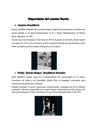  
Deportistas del cantón Durán  
● Jacinta Sandiford
Jacinta Sandiford Amador fue la primera mujer y deportista ecuatoriana en obtener una                         
presea dorada y un récord panamericano en los I Juegos Panamericanos de Buenos                         
Aires, Argentina, en 1951. 
Su gran logro fue alcanzado el 6 de marzo de 1951 en la prueba de salto alto, donde registró                                     
una marca de 1,45 m. Por esa victoria recibió un diploma firmado por Juan Domingo y Evita                                 
Perón, presidente y primera dama de Argentina en esa época. 
● Pablo “Araña Negra” Sandiford Amador 
Pablo Sandiford Amador quien fue el basquetbolista más representativo de los clubes,                       
Ferroviarios de Durán y del inolvidable Athletic Club de Guayaquil, cosechando giras                       
invictas por Centroamérica y Colombia. 
También, participó en varios campeonatos internacionales, resultando uno de los máximos                     
anotadores. Fue pieza insustituible en el equipo Guayas, manteniendo el primer puesto en la                           
liga nacional durante 40 años. Se mantuvo en esta carrera deportiva hasta el año 1975. 
 
 
 
 
 
 
 
 
 
 
 
 
 