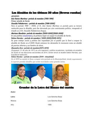 Los Alcaldes de los últimos 20 años (Breves reseñas)  
ALCALDES:  
Luis Santos Martínez- período de mandato (1992-1996) 
Primer alcalde de Durán 
Oswaldo Peñaherrera - período de mandato (1996-2000) 
Para el período 1996 – 2000, el Sr. Luis Santos Martínez se postula para su tercera                               
reelección para la Alcaldía, pero fue derrotado por otro contrincante político, recayendo el                         
triunfo en el Dr. Oswaldo Peñaherrera Loayza. 
Mariana Mendieta- período de mandato (2000-2005)(2005-2008) 
Es una política ​ecuatoriana​ y la primera mujer en ocupar la alcaldía de ​Durán​. 
Dalton Narváez - período de mandato ( 2008-2009)(2009-2014) 
Su gran trabajo social y político fue respaldado por el pueblo que lo llevó a ocupar la                                 
alcaldía de Durán en el 2009. Desde entonces los duraneños lo reconocen como un alcalde                             
de puertas abiertas y un hombre de obras. 
Alexandra Arc​e- período de mandato(2014-2019) 
(​Guayaquil​, ​31 de julio de ​1977​) es una ingeniera y ​política ​ecuatoriana, candidata a la alcaldía
de ​Durán en las ​elecciones seccionales de 2014​, donde venció al alcalde ​Dalton Narváez​, que
buscaba la reelección.
Dalton Narváez - período de mandato (2019 - Actualidad) 
En el 2019 su cantón lo lleva a ocupar otro período en la Municipalidad, donde seguramente                               
le esperan grandes desafíos que serán recordados como grandes éxitos. 
 
 
 
 
 
 
 
 
Creador de la Letra del Himno del cantón 
 
 
 
 
Autor:
Letra​: Luis Sánchez Borja
Música: Luis Sánchez Borja
Año: 1990
 