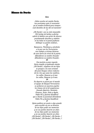 Himno de Durán 
Coro 
 
¡Salve excelso mi cantón Durán, 
nos postramos ante ti reverentes 
ya tu nombre brillará para siempre 
cual destellos de luz del sol naciente! 
I 
¡Oh Durán!, con tu cielo inmutable 
fiel testigo de luchas y glorias 
cubrió el ámbito con gritos de obreros 
proclamando derechos y anhelos 
ni las balas ni el penal pudieron 
doblegar su pasión sindical... 
II 
Bananeros, Fleishman y alcoholes 
a la par con los Ferroviarios 
con trabajo y civismo hicieron 
de esta tierra un crisol de la patria 
difundieron su nombre Ecuador 
difundieron su nombre Ecuador. 
III 
Con justicia y gran regocijo 
fuiste ungido y nombrado cantón 
¡Oh Durán!, orgulloso de tus hijos 
te yergues a la vera oriental 
del gran Guayas coloso reductos 
de los ríos que unen las cumbres, 
los valles, llanuras y el mar 
los valles, llanuras y el mar. 
IV 
En deporte se paseó por el mundo 
el equipo de básquet Ferroviarios 
se grabaron en nuestras pupilas 
los titanes de la lid sempiternos 
Gonzalo Aparicio, Herminio 
Cisneros, Jesús, León y Ayala, 
Pablo Pío y Jacinta Sandiford 
que a Durán su juventud ofrendaron 
Pablo Pío y Jacinta Sandiford. 
V 
Quien pudiera ser poeta o algo grande 
para escribir en oro su historia 
de tus hijos pedir sus memorias 
y en sus pechos hacerte un altar. 
de tus hijos pedir sus memorias 
y en sus pechos hacerte un altar. 
¡Oh Durán!, ¡Oh Durán!, ¡Oh Durán…! 
¡Oh Durán!, ¡Oh Durán!, ¡Oh Durán…!
 