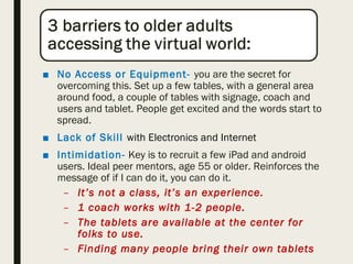 ■ No Access or Equipment- you are the secret for
overcoming this. Set up a few tables, with a general area
around food, a couple of tables with signage, coach and
users and tablet. People get excited and the words start to
spread.
■ Lack of Skill with Electronics and Internet
■ Intimidation- Key is to recruit a few iPad and android
users. Ideal peer mentors, age 55 or older. Reinforces the
message of if I can do it, you can do it.
– It’s not a class, it’s an experience.
– 1 coach works with 1-2 people.
– The tablets are available at the center for
folks to use.
– Finding many people bring their own tablets
 