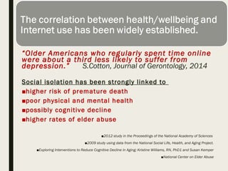 “Older Americans who regularly spent time online
were about a third less likely to suffer from
depression.” S.Cotton, Journal of Gerontology, 2014
Social isolation has been strongly linked to
■higher risk of premature death
■poor physical and mental health
■possibly cognitive decline
■higher rates of elder abuse
■2012 study in the Proceedings of the National Academy of Sciences
■2009 study using data from the National Social Life, Health, and Aging Project.
■Exploring Interventions to Reduce Cognitive Decline in Aging; Kristine Williams, RN, PhD1 and Susan Kemper
■National Center on Elder Abuse
 