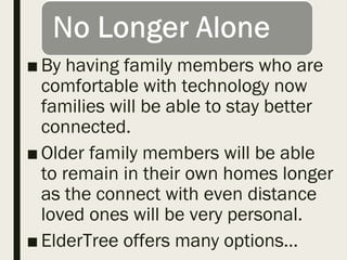 ■By having family members who are
comfortable with technology now
families will be able to stay better
connected.
■Older family members will be able
to remain in their own homes longer
as the connect with even distance
loved ones will be very personal.
■ElderTree offers many options…
 