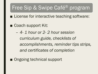 ■ License for interactive teaching software:
■ Coach support Kit:
– 4- 1 hour or 2- 2 hour session
curriculum guide, checklists of
accomplishments, reminder tips strips,
and certificates of completion
■ Ongoing technical support
 