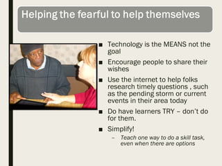 ■ Technology is the MEANS not the
goal
■ Encourage people to share their
wishes
■ Use the internet to help folks
research timely questions , such
as the pending storm or current
events in their area today
■ Do have learners TRY – don’t do
for them.
■ Simplify!
– Teach one way to do a skill task,
even when there are options
 