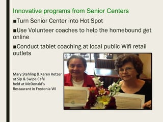 Innovative programs from Senior Centers
■Turn Senior Center into Hot Spot
■Use Volunteer coaches to help the homebound get
online
■Conduct tablet coaching at local public Wifi retail
outlets
Mary Stehling & Karen Retzer
at Sip & Swipe Café
held at McDonald’s
Restaurant in Fredonia WI
 