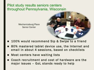 Pilot study results seniors centers
throughout Pennsylvania, Wisconsin
■ 100% would recommend Sip & Swipe to a friend
■ 80% mastered tablet device use, the Internet and
email in about 4 sessions, based on checklists
■ Most centers have waiting lists
■ Coach recruitment and cost of hardware are the
major issues – GoL stands ready to help
Mechanicsburg Place
Senior Center
 