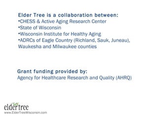 www.ElderTreeWisconsin.com
Elder Tree is a collaboration between:
•CHESS & Active Aging Research Center
•State of Wisconsin
•Wisconsin Institute for Healthy Aging
•ADRCs of Eagle Country (Richland, Sauk, Juneau),
Waukesha and Milwaukee counties
Grant funding provided by:
Agency for Healthcare Research and Quality (AHRQ)
 