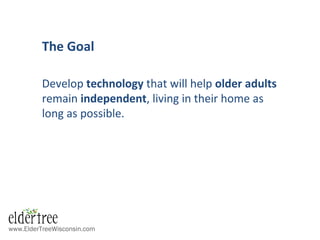 www.ElderTreeWisconsin.com
The Goal
Develop technology that will help older adults
remain independent, living in their home as
long as possible.
 