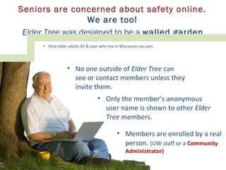 Seniors are concerned about safety online.
We are too!
Elder Tree was designed to be a walled garden.
• No one outside of Elder Tree can
see or contact members unless they
invite them.
• Only the member’s anonymous
user name is shown to other Elder
Tree members.
• Only older adults 65 & over who live in Wisconsin can join.
• Members are enrolled by a real
person. (UW staff or a Community
Administrator)
 