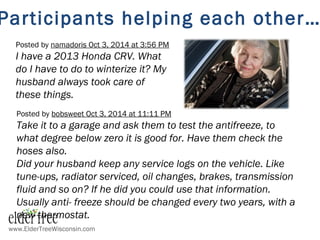 Posted by namadoris Oct 3, 2014 at 3:56 PM
I have a 2013 Honda CRV. What
do I have to do to winterize it? My
husband always took care of
these things.
Posted by bobsweet Oct 3, 2014 at 11:11 PM
Take it to a garage and ask them to test the antifreeze, to
what degree below zero it is good for. Have them check the
hoses also.
Did your husband keep any service logs on the vehicle. Like
tune-ups, radiator serviced, oil changes, brakes, transmission
fluid and so on? If he did you could use that information.
Usually anti- freeze should be changed every two years, with a
new thermostat.
Participants helping each other…
www.ElderTreeWisconsin.com
 