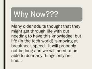 Many older adults thought that they
might get through life with out
needing to have this knowledge, but
life (in the tech world) is moving at
breakneck speed. It will probably
not be long and we will need to be
able to do many things only on-
line…
 