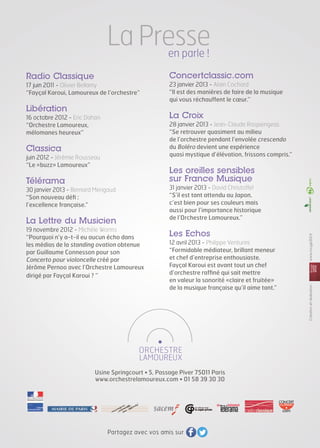 La Presse
en parle !

Concertclassic.com

Radio Classique
17 juin 2011 - Olivier Bellamy
“Fayçal Karoui, Lamoureux de l’orchestre”

Libération

23 janvier 2013 - Alain Cochard
“Il est des manières de faire de la musique
qui vous réchauffent le cœur.”

La Croix

16 octobre 2012 - Eric Dahan
“Orchestre Lamoureux,
mélomanes heureux”

28 janvier 2013 - Jean-Claude Raspiengeas
“Se retrouver quasiment au milieu
de l’orchestre pendant l’envolée crescendo
du Boléro devient une expérience
quasi mystique d’élévation, frissons compris.”

Classica
juin 2012 - Jérémie Rousseau
“Le «buzz» Lamoureux”

Les oreilles sensibles
sur France Musique

La Lettre du Musicien
19 novembre 2012 - Michèle Worms
“Pourquoi n’y a-t-il eu aucun écho dans
les médias de la standing ovation obtenue
par Guillaume Connesson pour son
Concerto pour violoncelle créé par
Jérôme Pernoo avec l’Orchestre Lamoureux
dirigé par Fayçal Karoui ? ”

31 janvier 2013 - David Christoffel
“S’il est tant attendu au Japon,
c’est bien pour ses couleurs mais
aussi pour l’importance historique
de l’Orchestre Lamoureux.”

Les Echos
12 avril 2013 - Philippe Venturini
“Formidable médiateur, brillant meneur
et chef d’entreprise enthousiaste.
Fayçal Karoui est avant tout un chef
d’orchestre raffiné qui sait mettre
en valeur la sonorité «claire et fruitée»
de la musique française qu’il aime tant.”

Usine Springcourt • 5, Passage Piver 75011 Paris
www.orchestrelamoureux.com • 01 58 39 30 30

Partagez avec vos amis sur

www.rouge202.fr

30 janvier 2013 - Bernard Merigaud
“Son nouveau défi :
l’excellence française.”

Création et réalisation :	

Télérama

 