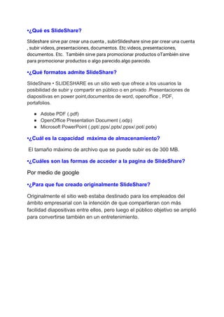 •¿Qué es SlideShare?
Slideshare sirve par crear una cuenta , subirSlideshare sirve par crear una cuenta 
, subir videos, presentaciones, documentos. Etc.videos, presentaciones, 
documentos. Etc. También sirve para promocionar productos oTambién sirve 
para promocionar productos o algo parecido.algo parecido.
•¿Qué formatos admite SlideShare?
SlideShare • SLIDESHARE es un sitio web que ofrece a los usuarios la
posibilidad de subir y compartir en público o en privado .Presentaciones de
diapositivas en power point,documentos de word, openoffice , PDF,
portafolios.
● Adobe PDF (.pdf)
● OpenOffice Presentation Document (.odp)
● Microsoft PowerPoint (.ppt/.pps/.pptx/.ppsx/.pot/.potx)
•¿Cuál es la capacidad máxima de almacenamiento?
​El tamaño máximo de archivo que se puede subir es de 300 MB.
•¿Cuáles son las formas de acceder a la pagina de SlideShare?
Por medio de google
•¿Para que fue creado originalmente SlideShare?
Originalmente el sitio web estaba destinado para los empleados del
ámbito empresarial con la intención de que compartieran con más
facilidad diapositivas entre ellos, pero luego el público objetivo se amplió
para convertirse también en un entretenimiento.
 