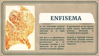 ENFISEMA
Es una enfermedad pulmonar
caracterizada por la pérdida de
elasticidad en el tejido
pulmonar.
Esto lleva a un agrandamiento
anómalo de los espacios aéreos,
particularmente en los
bronquiolos terminales, y a la
destrucción de las paredes
alveolares y los lechos capilares.
El agrandamiento de los espacios
aéreos provoca hiperinsuflación
pulmonar, dificultando la
exhalación del aire atrapado.
Aumenta la Capacidad Pulmonar
Total (CPT), causando sensación
de falta de aire y mayor esfuerzo
respiratorio.
 