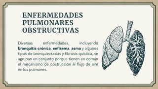 Diversas enfermedades, incluyendo
bronquitis crónica, enfisema, asma y algunos
tipos de bronquiectasias y fibrosis quística, se
agrupan en conjunto porque tienen en común
el mecanismo de obstrucción al flujo de aire
en los pulmones.
ENFERMEDADES
PULMONARES
OBSTRUCTIVAS
 