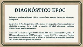 Se basa en una buena historia clínica, examen físico, pruebas de función pulmonar y
radiografías.
Las pruebas de función pulmonar miden cuánto aire se puede exhalar después de una
inhalación profunda. En el EPOC, la relación VEF1/CVF disminuye, indicando
obstrucción de las vías respiratorias.
La severidad se clasifica según el VEF1: más del 80% indica enfermedad leve, entre 50-
80% es moderada, entre 30-50% es grave, y menos del 30% es muy grave. También
se consideran otras pruebas como la tolerancia al ejercicio y la saturación de oxígeno
para evaluar el estado general del paciente
DIAGNÓSTICO EPOC
 