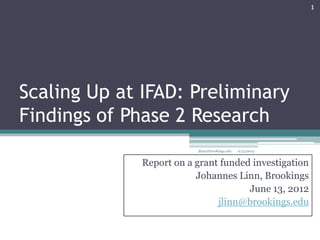 1




Scaling Up at IFAD: Preliminary
Findings of Phase 2 Research
                          jlinn@brookings.edu   6/13/2012


              Report on a grant funded investigation
                          Johannes Linn, Brookings
                                      June 13, 2012
                               jlinn@brookings.edu
 