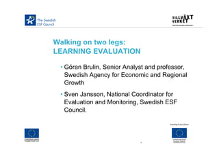 Walking on two legs:
LEARNING EVALUATION

 • Göran Brulin, Senior Analyst and professor,
   Swedish Agency for Economic and Regional
   Growth
 • Sven Jansson, National Coordinator for
   Evaluation and Monitoring, Swedish ESF
   Council.




                             1
 