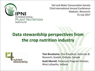 Tom Bruulsema, Vice President, Americas &
Research, Guelph, Ontario, Canada
Scott Murrell, Potassium Program Director,
West Lafayette, Indiana
Data stewardship perspectives from
the crop nutrition industry
Soil and Water Conservation Society
72nd International Annual Conference
Madison, Wisconsin
31 July 2017
 