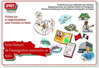 Brève histoire
de l’immigration marocaine en
Italie
Fiches sur
la réglementation
pour l'entrée en Italie
Projet financé par le Ministère de l’Intérieur
Département pour les Libertés Civiles et l’Immigration
Direction Centrale pour les Politiques d’Immigration et d’Asile
 