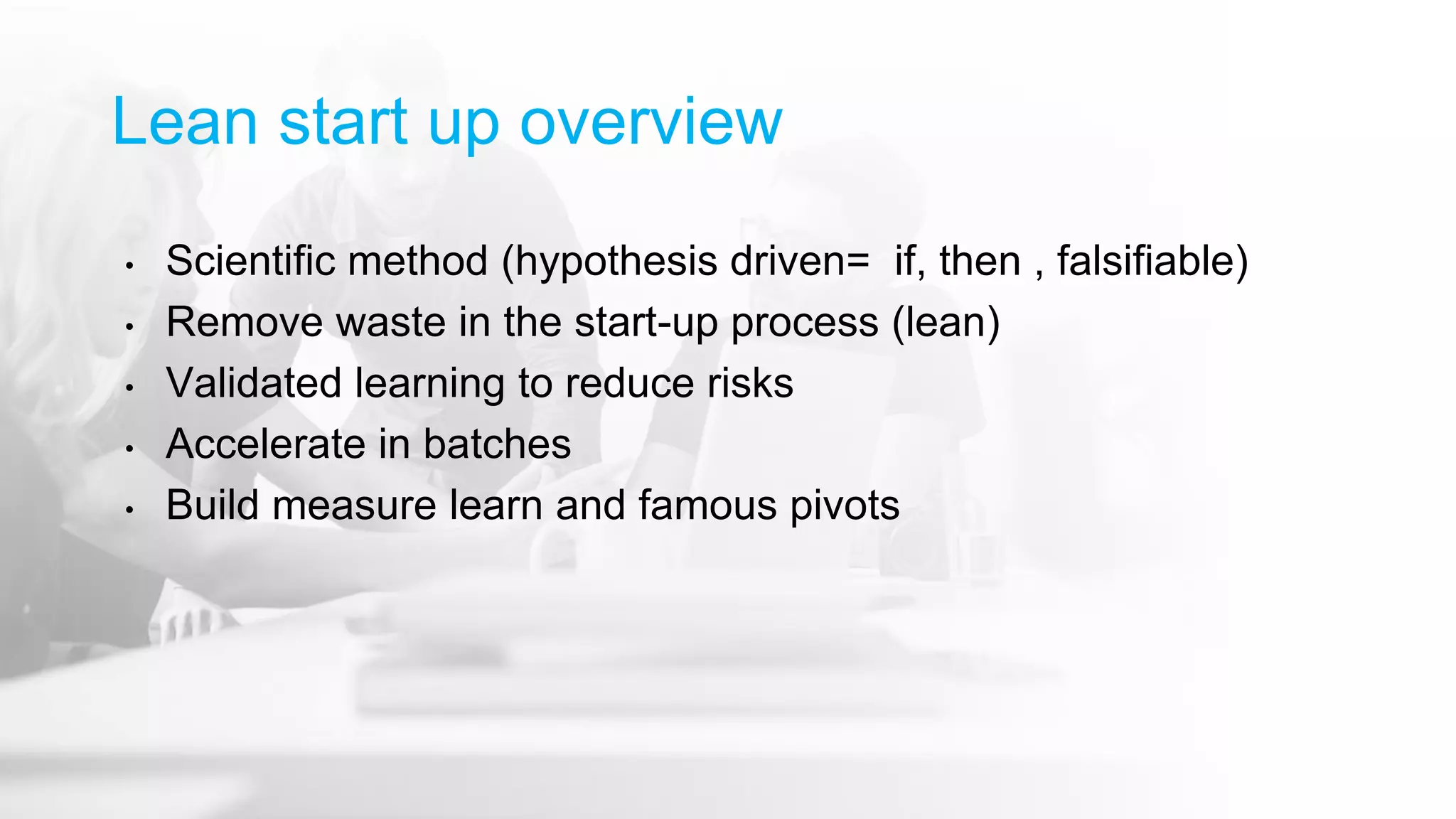 Lean start up overview
• Scientific method (hypothesis driven= if, then , falsifiable)
• Remove waste in the start-up process (lean)
• Validated learning to reduce risks
• Accelerate in batches
• Build measure learn and famous pivots
 