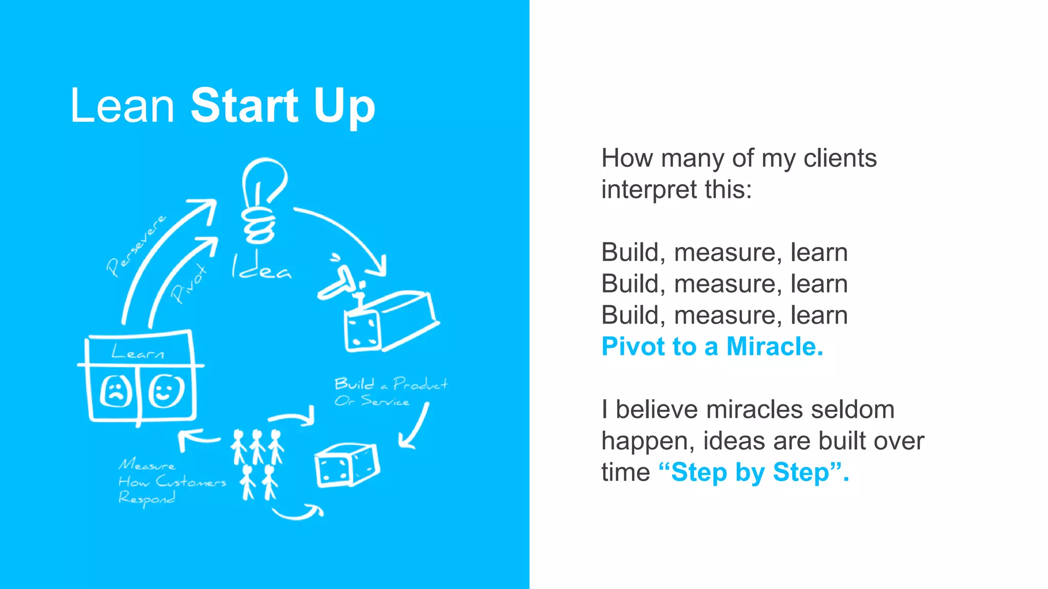 Lean Start Up
How many of my clients
interpret this:
Build, measure, learn
Build, measure, learn
Build, measure, learn
Pivot to a Miracle.
I believe miracles seldom
happen, ideas are built over
time “Step by Step”.
 