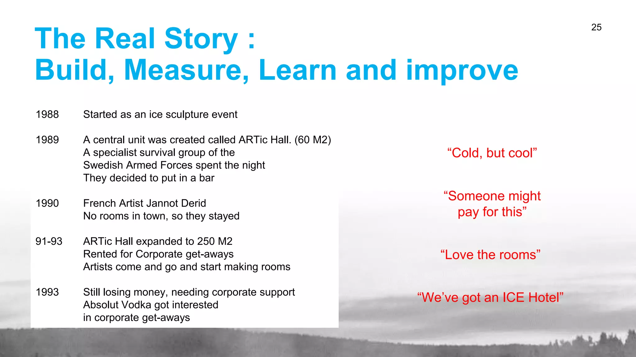 The Real Story :
Build, Measure, Learn and improve
25
“Cold, but cool”
“Someone might
pay for this”
“Love the rooms”
“We’ve got an ICE Hotel”
1988 Started as an ice sculpture event
1989 A central unit was created called ARTic Hall. (60 M2)
A specialist survival group of the
Swedish Armed Forces spent the night
They decided to put in a bar
1990 French Artist Jannot Derid
No rooms in town, so they stayed
91-93 ARTic Hall expanded to 250 M2
Rented for Corporate get-aways
Artists come and go and start making rooms
1993 Still losing money, needing corporate support
Absolut Vodka got interested
in corporate get-aways
 