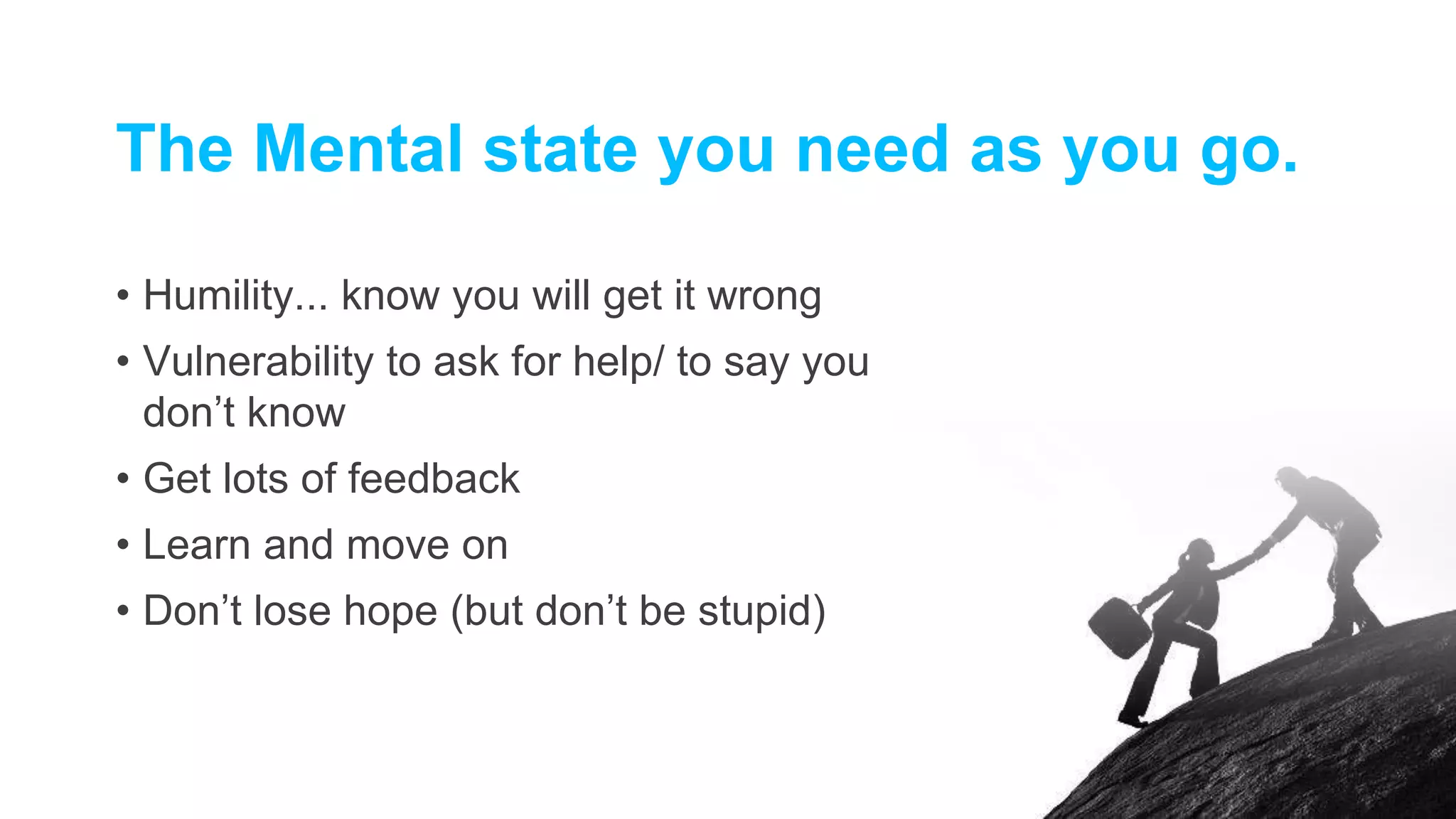 The Mental state you need as you go.
• Humility... know you will get it wrong
• Vulnerability to ask for help/ to say you
don’t know
• Get lots of feedback
• Learn and move on
• Don’t lose hope (but don’t be stupid)
 