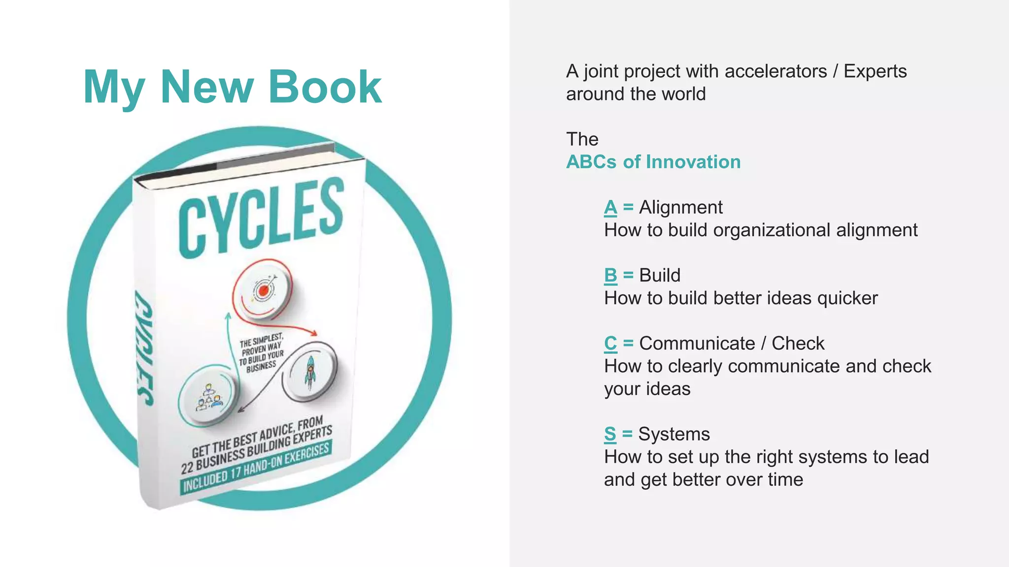 My New Book
A joint project with accelerators / Experts
around the world
The
ABCs of Innovation
A = Alignment
How to build organizational alignment
B = Build
How to build better ideas quicker
C = Communicate / Check
How to clearly communicate and check
your ideas
S = Systems
How to set up the right systems to lead
and get better over time
 