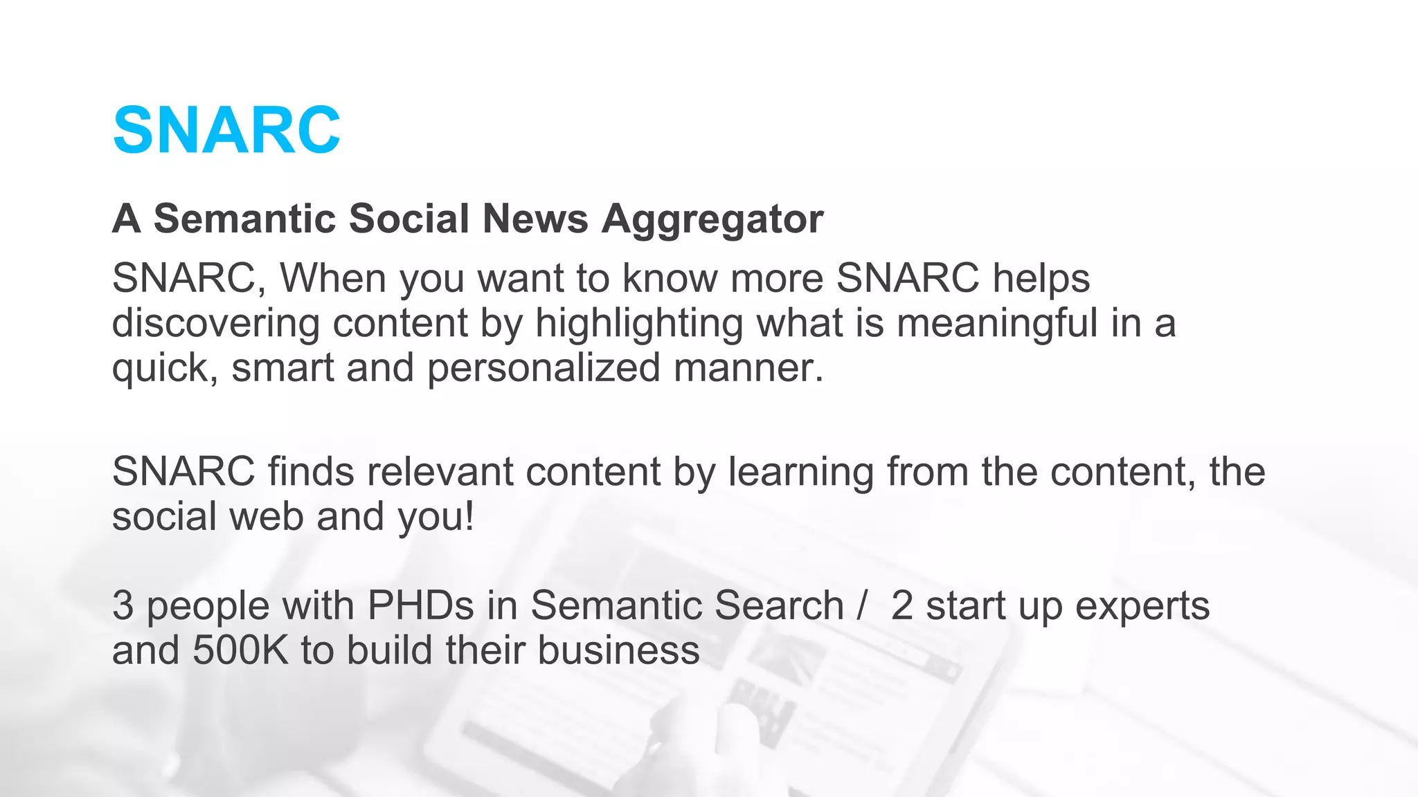 SNARC
A Semantic Social News Aggregator
SNARC, When you want to know more SNARC helps
discovering content by highlighting what is meaningful in a
quick, smart and personalized manner.
SNARC finds relevant content by learning from the content, the
social web and you!
3 people with PHDs in Semantic Search / 2 start up experts
and 500K to build their business
 