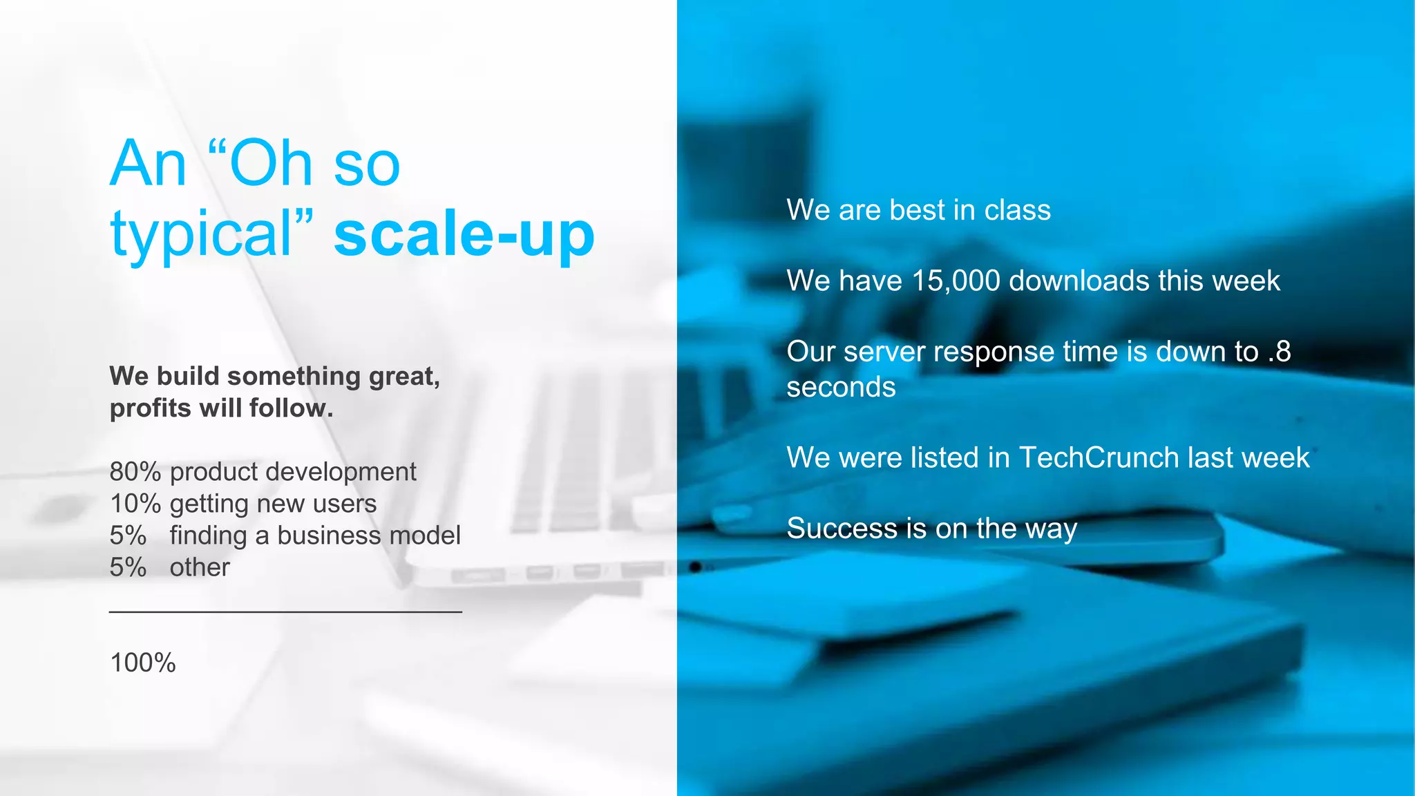 We are best in class
We have 15,000 downloads this week
Our server response time is down to .8
seconds
We were listed in TechCrunch last week
Success is on the way
An “Oh so
typical” scale-up
We build something great,
profits will follow.
80% product development
10% getting new users
5% finding a business model
5% other
________________________
100%
 