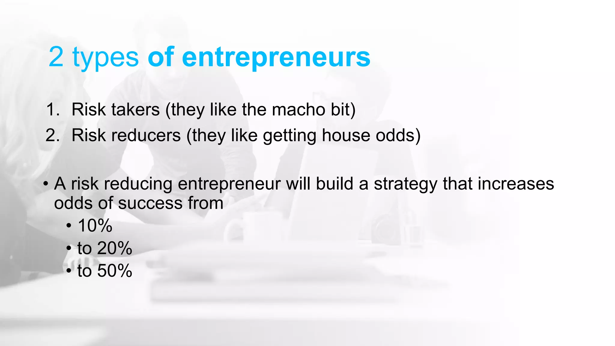 2 types of entrepreneurs
1. Risk takers (they like the macho bit)
2. Risk reducers (they like getting house odds)
• A risk reducing entrepreneur will build a strategy that increases
odds of success from
• 10%
• to 20%
• to 50%
 